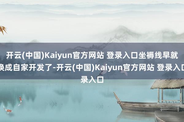 开云(中国)Kaiyun官方网站 登录入口坐褥线早就换成自家开发了-开云(中国)Kaiyun官方网站 登录入口