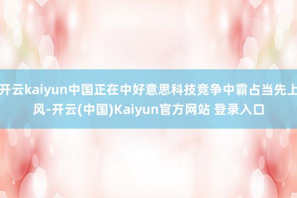 开云kaiyun中国正在中好意思科技竞争中霸占当先上风-开云(中国)Kaiyun官方网站 登录入口