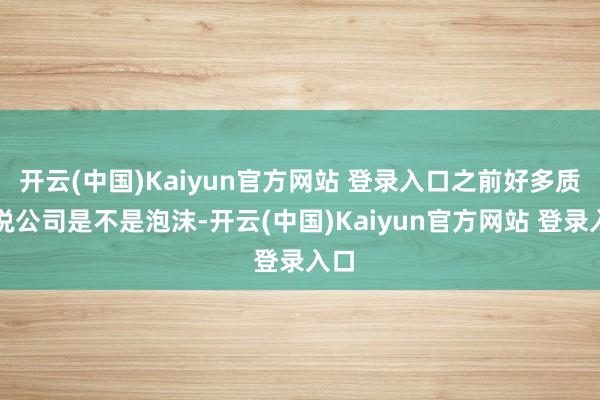 开云(中国)Kaiyun官方网站 登录入口之前好多质疑说公司是不是泡沫-开云(中国)Kaiyun官方网站 登录入口