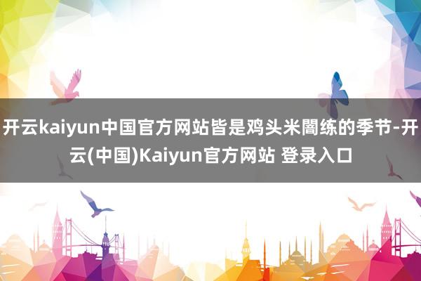 开云kaiyun中国官方网站皆是鸡头米闇练的季节-开云(中国)Kaiyun官方网站 登录入口