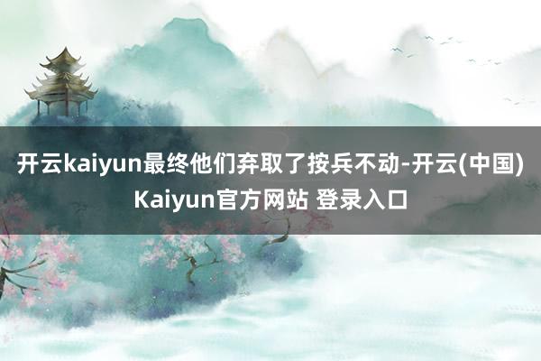 开云kaiyun最终他们弃取了按兵不动-开云(中国)Kaiyun官方网站 登录入口