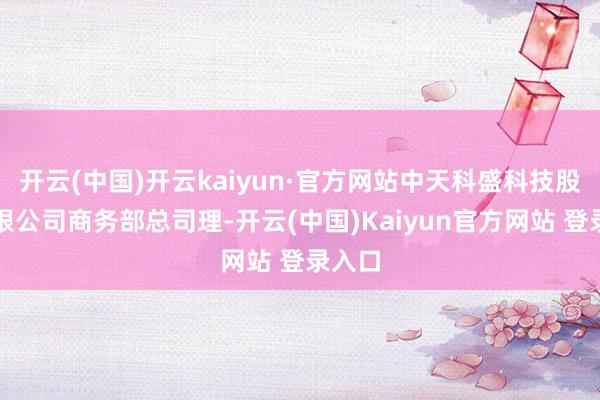 开云(中国)开云kaiyun·官方网站中天科盛科技股份有限公司商务部总司理-开云(中国)Kaiyun官方网站 登录入口