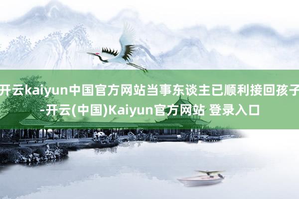 开云kaiyun中国官方网站当事东谈主已顺利接回孩子-开云(中国)Kaiyun官方网站 登录入口