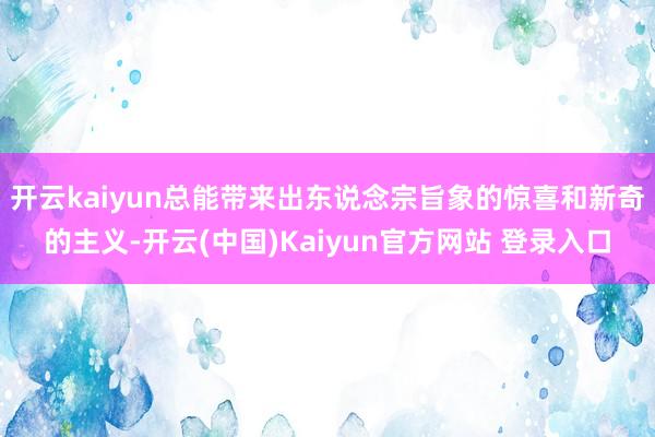 开云kaiyun总能带来出东说念宗旨象的惊喜和新奇的主义-开云(中国)Kaiyun官方网站 登录入口