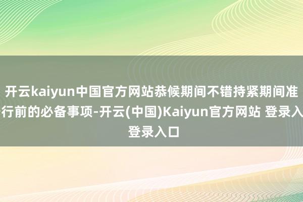 开云kaiyun中国官方网站恭候期间不错持紧期间准备行前的必备事项-开云(中国)Kaiyun官方网站 登录入口