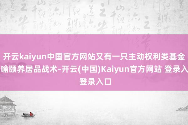 开云kaiyun中国官方网站又有一只主动权利类基金晓喻颐养居品战术-开云(中国)Kaiyun官方网站 登录入口