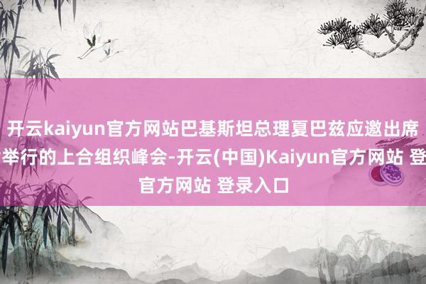 开云kaiyun官方网站巴基斯坦总理夏巴兹应邀出席在天津举行的上合组织峰会-开云(中国)Kaiyun官方网站 登录入口