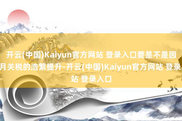 开云(中国)Kaiyun官方网站 登录入口要是不是因为4月关税的浩繁提升-开云(中国)Kaiyun官方网站 登录入口