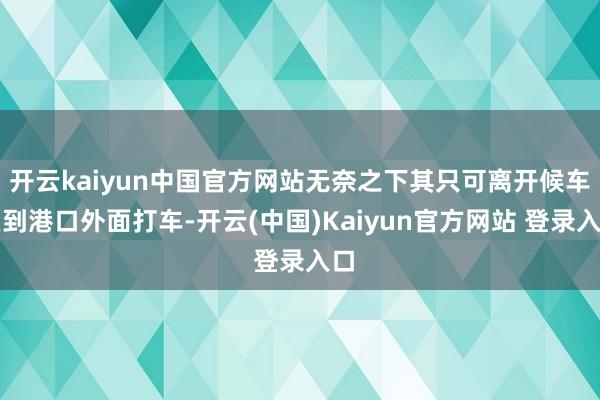 开云kaiyun中国官方网站无奈之下其只可离开候车区到港口外面打车-开云(中国)Kaiyun官方网站 登录入口