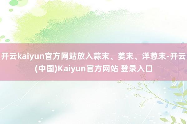 开云kaiyun官方网站放入蒜末、姜末、洋葱末-开云(中国)Kaiyun官方网站 登录入口