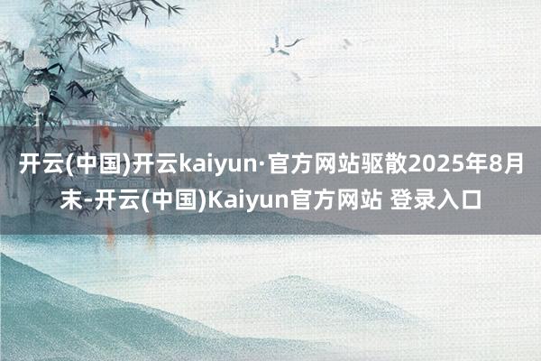 开云(中国)开云kaiyun·官方网站驱散2025年8月末-开云(中国)Kaiyun官方网站 登录入口
