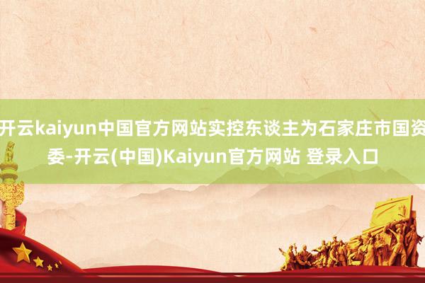 开云kaiyun中国官方网站实控东谈主为石家庄市国资委-开云(中国)Kaiyun官方网站 登录入口