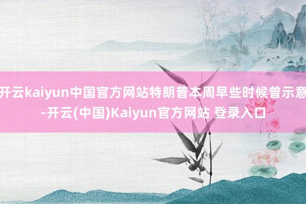 开云kaiyun中国官方网站特朗普本周早些时候曾示意-开云(中国)Kaiyun官方网站 登录入口