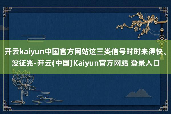 开云kaiyun中国官方网站这三类信号时时来得快、没征兆-开云(中国)Kaiyun官方网站 登录入口
