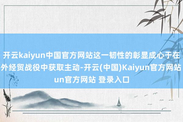 开云kaiyun中国官方网站这一韧性的彰显成心于在现时的海外经贸战役中获取主动-开云(中国)Kaiyun官方网站 登录入口