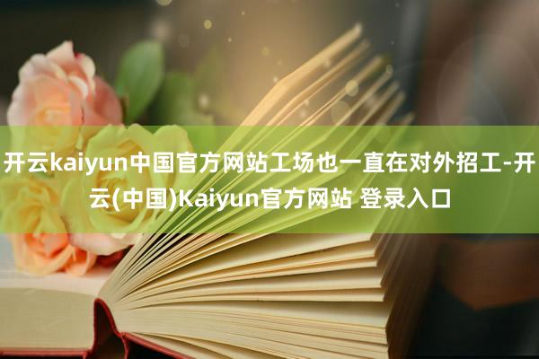 开云kaiyun中国官方网站工场也一直在对外招工-开云(中国)Kaiyun官方网站 登录入口