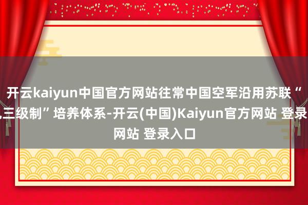 开云kaiyun中国官方网站往常中国空军沿用苏联“三机三级制”培养体系-开云(中国)Kaiyun官方网站 登录入口