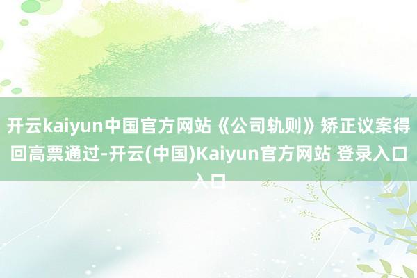 开云kaiyun中国官方网站《公司轨则》矫正议案得回高票通过-开云(中国)Kaiyun官方网站 登录入口