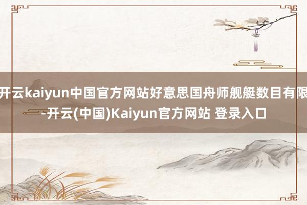 开云kaiyun中国官方网站好意思国舟师舰艇数目有限-开云(中国)Kaiyun官方网站 登录入口