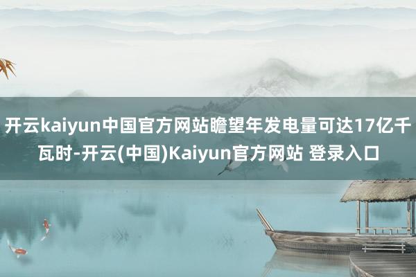 开云kaiyun中国官方网站瞻望年发电量可达17亿千瓦时-开云(中国)Kaiyun官方网站 登录入口