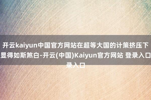 开云kaiyun中国官方网站在超等大国的计策挤压下显得如斯煞白-开云(中国)Kaiyun官方网站 登录入口