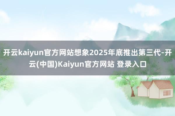 开云kaiyun官方网站想象2025年底推出第三代-开云(中国)Kaiyun官方网站 登录入口