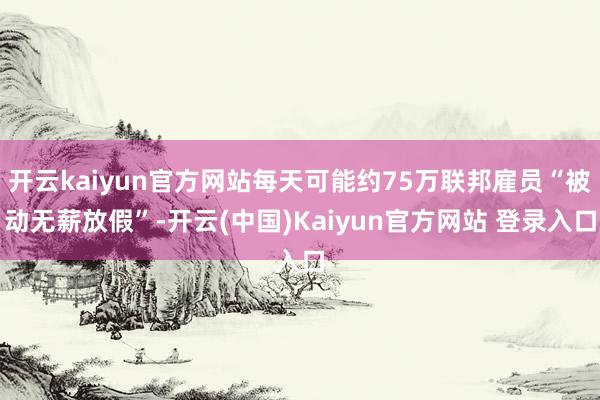 开云kaiyun官方网站每天可能约75万联邦雇员“被动无薪放假”-开云(中国)Kaiyun官方网站 登录入口