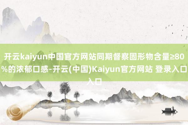 开云kaiyun中国官方网站同期督察固形物含量≥80%的浓郁口感-开云(中国)Kaiyun官方网站 登录入口