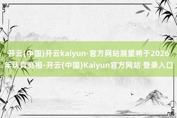 开云(中国)开云kaiyun·官方网站展望将于2026年认真亮相-开云(中国)Kaiyun官方网站 登录入口