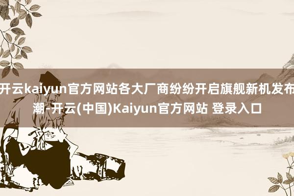 开云kaiyun官方网站各大厂商纷纷开启旗舰新机发布潮-开云(中国)Kaiyun官方网站 登录入口