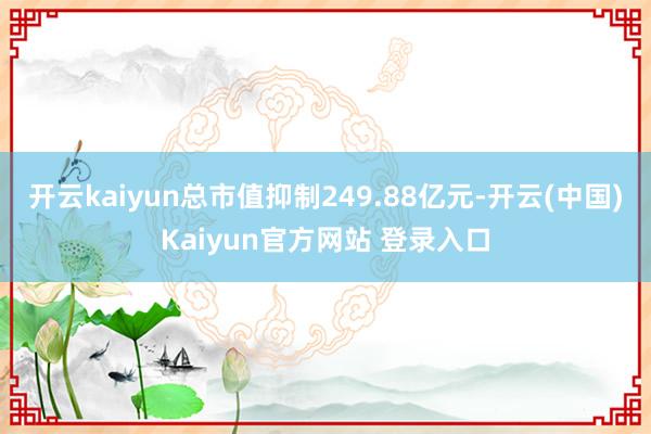 开云kaiyun总市值抑制249.88亿元-开云(中国)Kaiyun官方网站 登录入口