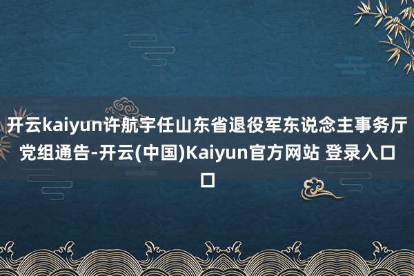 开云kaiyun许航宇任山东省退役军东说念主事务厅党组通告-开云(中国)Kaiyun官方网站 登录入口