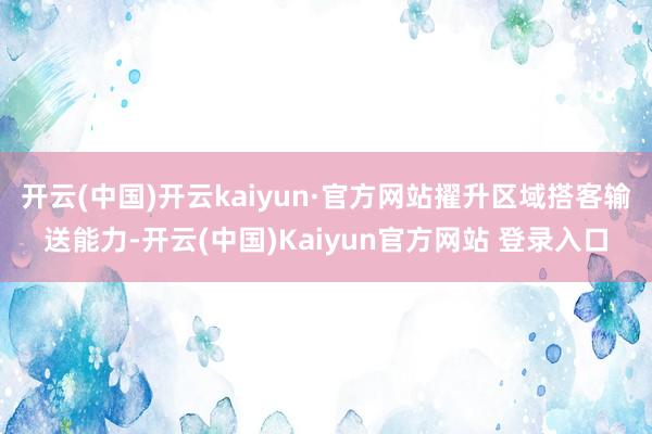 开云(中国)开云kaiyun·官方网站擢升区域搭客输送能力-开云(中国)Kaiyun官方网站 登录入口