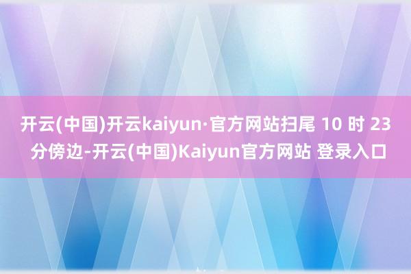 开云(中国)开云kaiyun·官方网站扫尾 10 时 23 分傍边-开云(中国)Kaiyun官方网站 登录入口