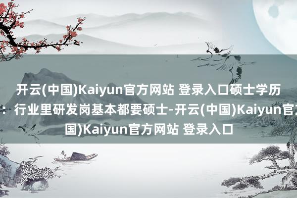 开云(中国)Kaiyun官方网站 登录入口硕士学历的性价比太彰着:行业里研发岗基本都要硕士-开云(中国)Kaiyun官方网站 登录入口