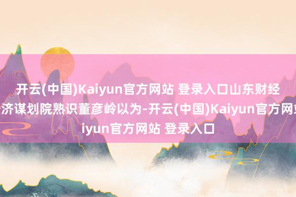 开云(中国)Kaiyun官方网站 登录入口山东财经大学中国经济谋划院熟识董彦岭以为-开云(中国)Kaiyun官方网站 登录入口