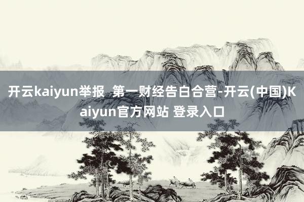 开云kaiyun举报  第一财经告白合营-开云(中国)Kaiyun官方网站 登录入口