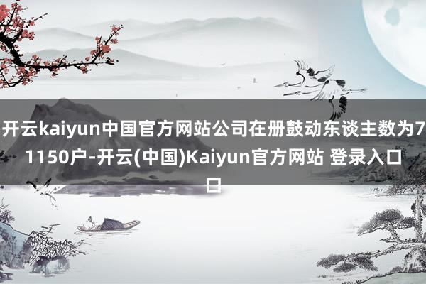 开云kaiyun中国官方网站公司在册鼓动东谈主数为71150户-开云(中国)Kaiyun官方网站 登录入口