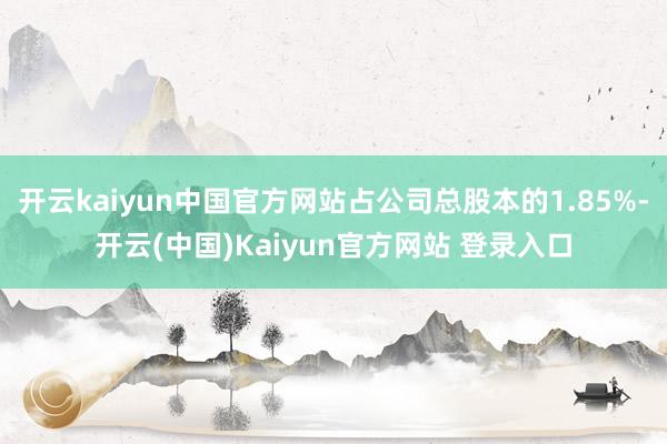 开云kaiyun中国官方网站占公司总股本的1.85%-开云(中国)Kaiyun官方网站 登录入口