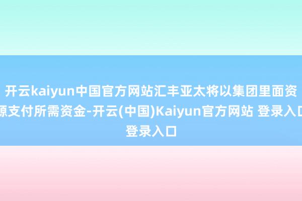 开云kaiyun中国官方网站汇丰亚太将以集团里面资源支付所需资金-开云(中国)Kaiyun官方网站 登录入口