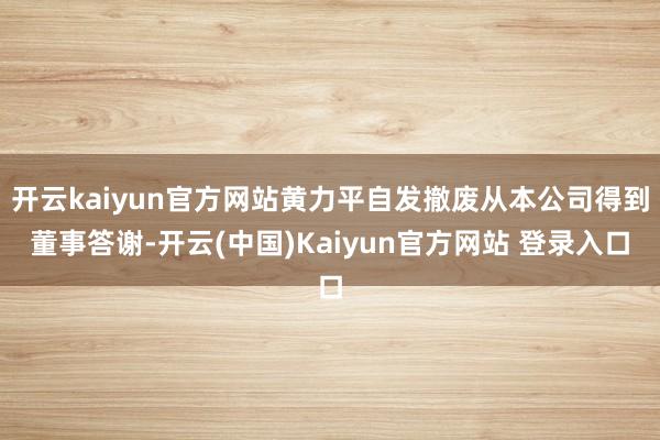开云kaiyun官方网站黄力平自发撤废从本公司得到董事答谢-开云(中国)Kaiyun官方网站 登录入口