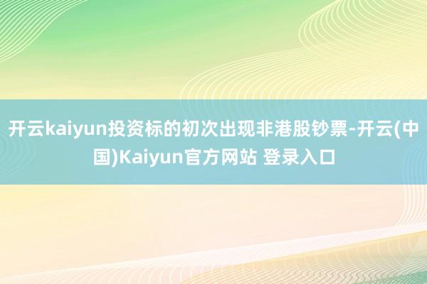 开云kaiyun投资标的初次出现非港股钞票-开云(中国)Kaiyun官方网站 登录入口