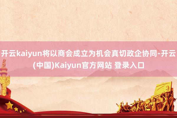 开云kaiyun将以商会成立为机会真切政企协同-开云(中国)Kaiyun官方网站 登录入口