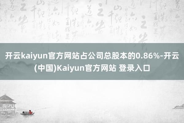 开云kaiyun官方网站占公司总股本的0.86%-开云(中国)Kaiyun官方网站 登录入口