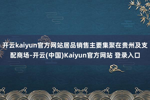开云kaiyun官方网站居品销售主要集聚在贵州及支配商场-开云(中国)Kaiyun官方网站 登录入口