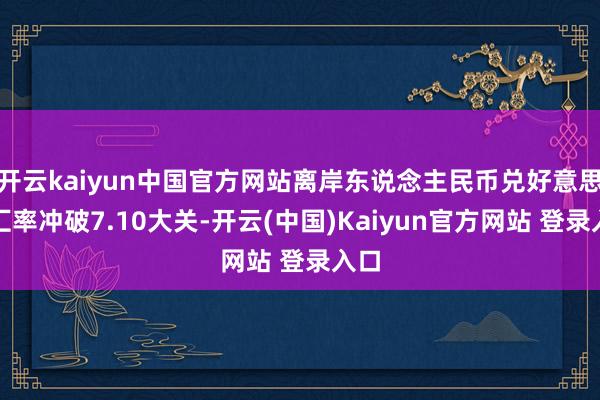 开云kaiyun中国官方网站离岸东说念主民币兑好意思元汇率冲破7.10大关-开云(中国)Kaiyun官方网站 登录入口
