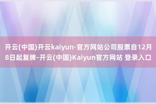 开云(中国)开云kaiyun·官方网站公司股票自12月8日起复牌-开云(中国)Kaiyun官方网站 登录入口