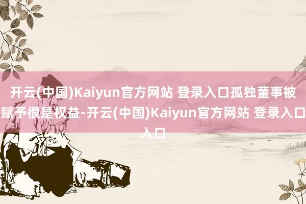 开云(中国)Kaiyun官方网站 登录入口孤独董事被赋予很是权益-开云(中国)Kaiyun官方网站 登录入口