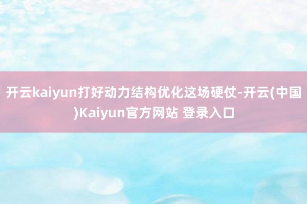 开云kaiyun打好动力结构优化这场硬仗-开云(中国)Kaiyun官方网站 登录入口