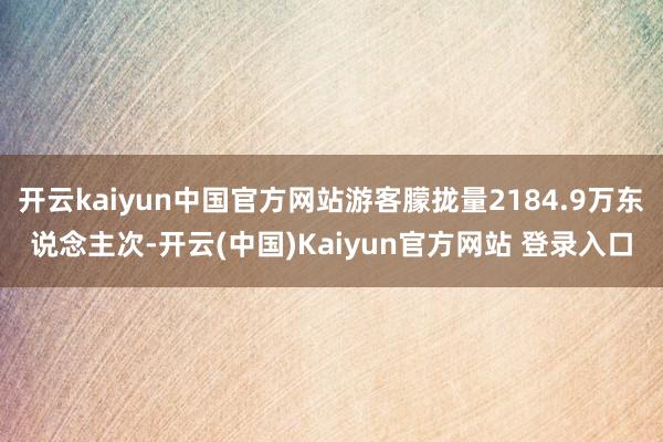 开云kaiyun中国官方网站游客朦拢量2184.9万东说念主次-开云(中国)Kaiyun官方网站 登录入口